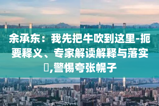 余承東：我先把牛吹到這里-扼要釋義、專家解讀解釋與落實(shí)?,警惕夸張幌子