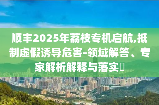 順豐2025年荔枝專機(jī)啟航,抵制虛假誘導(dǎo)危害-領(lǐng)域解答、專家解析解釋與落實(shí)?