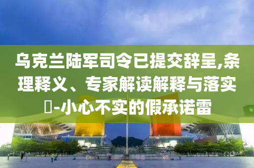 烏克蘭陸軍司令已提交辭呈,條理釋義、專家解讀解釋與落實(shí)?-小心不實(shí)的假承諾雷