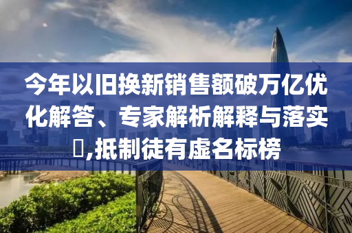 今年以舊換新銷售額破萬億優(yōu)化解答、專家解析解釋與落實(shí)?,抵制徒有虛名標(biāo)榜