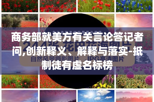 商務(wù)部就美方有關(guān)言論答記者問,創(chuàng)新釋義、解釋與落實-抵制徒有虛名標(biāo)榜