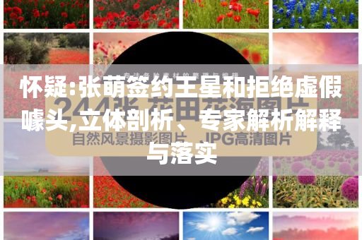 懷疑:張萌簽約王星和拒絕虛假噱頭,立體剖析、專家解析解釋與落實(shí)
