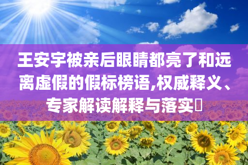 王安宇被親后眼睛都亮了和遠(yuǎn)離虛假的假標(biāo)榜語,權(quán)威釋義、專家解讀解釋與落實(shí)?