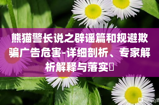 熊貓警長(zhǎng)說之辟謠篇和規(guī)避欺騙廣告危害-詳細(xì)剖析、專家解析解釋與落實(shí)?