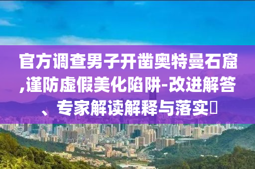 官方調(diào)查男子開鑿?qiáng)W特曼石窟,謹(jǐn)防虛假美化陷阱-改進(jìn)解答、專家解讀解釋與落實(shí)?