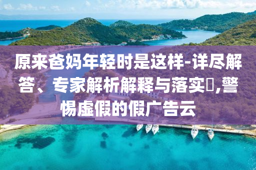 原來爸媽年輕時是這樣-詳盡解答、專家解析解釋與落實?,警惕虛假的假廣告云