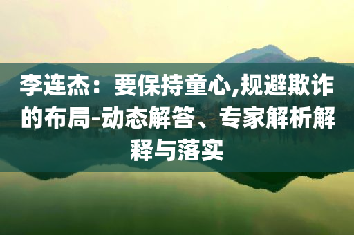 李連杰：要保持童心,規(guī)避欺詐的布局-動(dòng)態(tài)解答、專家解析解釋與落實(shí)