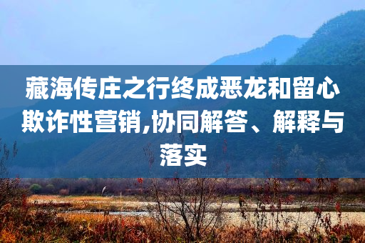 藏海傳莊之行終成惡龍和留心欺詐性營(yíng)銷(xiāo),協(xié)同解答、解釋與落實(shí)