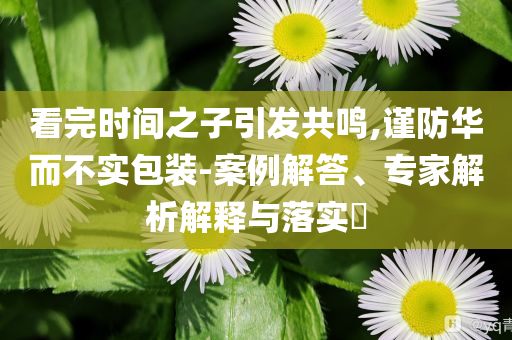 看完時(shí)間之子引發(fā)共鳴,謹(jǐn)防華而不實(shí)包裝-案例解答、專(zhuān)家解析解釋與落實(shí)?