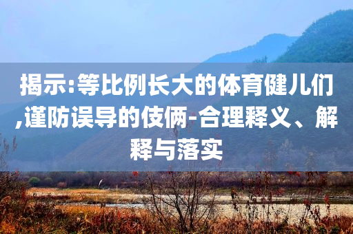 揭示:等比例長大的體育健兒們,謹(jǐn)防誤導(dǎo)的伎倆-合理釋義、解釋與落實(shí)
