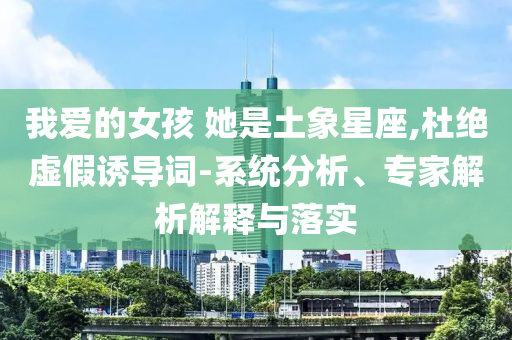 我愛的女孩 她是土象星座,杜絕虛假誘導(dǎo)詞-系統(tǒng)分析、專家解析解釋與落實(shí)