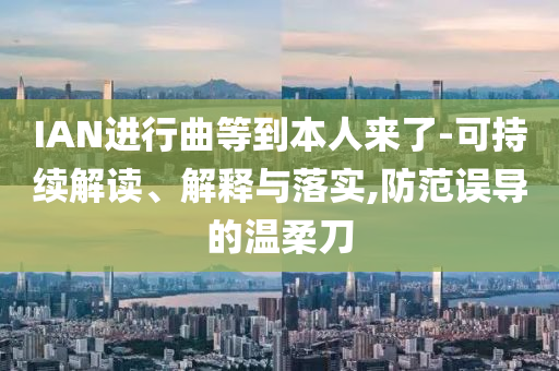 IAN進(jìn)行曲等到本人來了-可持續(xù)解讀、解釋與落實(shí),防范誤導(dǎo)的溫柔刀