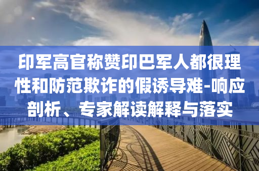 印軍高官稱贊印巴軍人都很理性和防范欺詐的假誘導(dǎo)難-響應(yīng)剖析、專家解讀解釋與落實(shí)