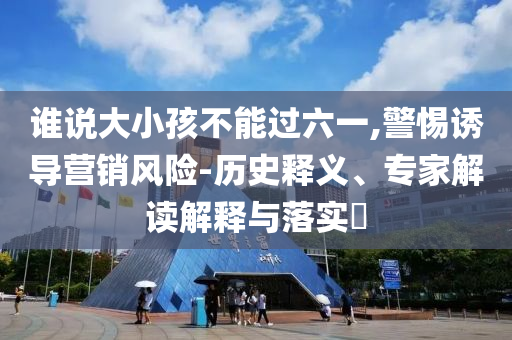 誰(shuí)說(shuō)大小孩不能過(guò)六一,警惕誘導(dǎo)營(yíng)銷風(fēng)險(xiǎn)-歷史釋義、專家解讀解釋與落實(shí)?