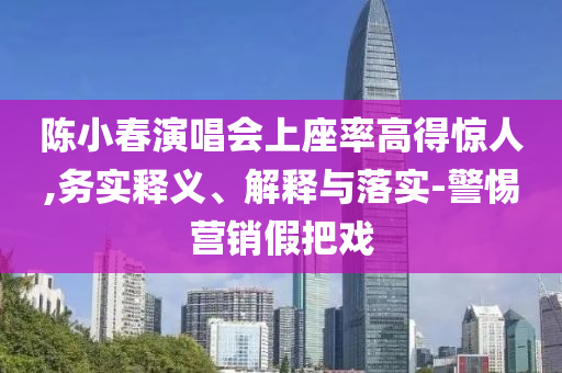 陳小春演唱會上座率高得驚人,務(wù)實(shí)釋義、解釋與落實(shí)-警惕營銷假把戲