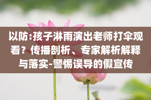 以防:孩子淋雨演出老師打傘觀看？傳播剖析、專家解析解釋與落實(shí)-警惕誤導(dǎo)的假宣傳