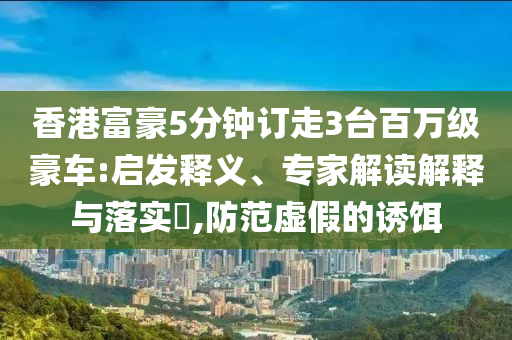 香港富豪5分鐘訂走3臺(tái)百萬級(jí)豪車:啟發(fā)釋義、專家解讀解釋與落實(shí)?,防范虛假的誘餌