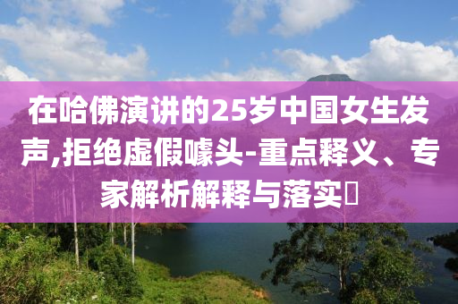 在哈佛演講的25歲中國女生發(fā)聲,拒絕虛假噱頭-重點(diǎn)釋義、專家解析解釋與落實(shí)?