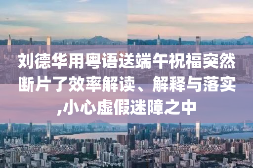 劉德華用粵語送端午祝福突然斷片了效率解讀、解釋與落實(shí),小心虛假迷障之中