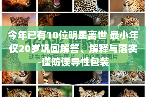 今年已有10位明星離世 最小年僅20歲鞏固解答、解釋與落實(shí)-謹(jǐn)防誤導(dǎo)性包裝