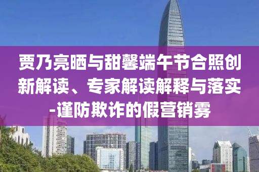 賈乃亮?xí)衽c甜馨端午節(jié)合照創(chuàng)新解讀、專家解讀解釋與落實(shí)-謹(jǐn)防欺詐的假營(yíng)銷霧