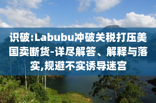 識(shí)破:Labubu沖破關(guān)稅打壓美國(guó)賣斷貨-詳盡解答、解釋與落實(shí),規(guī)避不實(shí)誘導(dǎo)迷宮
