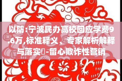 以防:寧波民辦高?；貞?yīng)學(xué)費(fèi)9.6萬,標(biāo)準(zhǔn)釋義、專家解析解釋與落實(shí)?-留心欺詐性營銷
