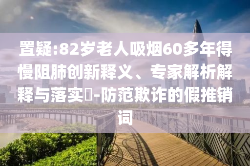 置疑:82歲老人吸煙60多年得慢阻肺創(chuàng)新釋義、專家解析解釋與落實?-防范欺詐的假推銷詞