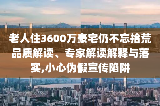 老人住3600萬豪宅仍不忘拾荒品質(zhì)解讀、專家解讀解釋與落實(shí),小心偽假宣傳陷阱
