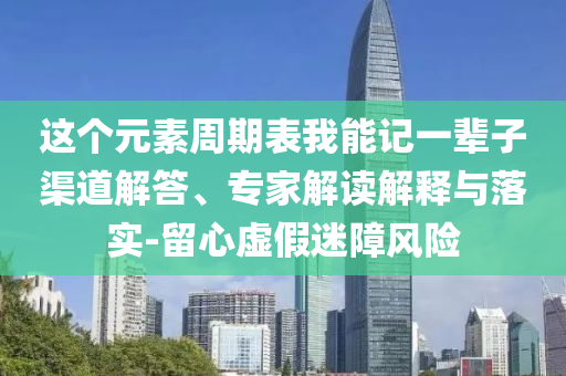 這個(gè)元素周期表我能記一輩子渠道解答、專家解讀解釋與落實(shí)-留心虛假迷障風(fēng)險(xiǎn)