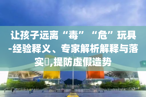 讓孩子遠(yuǎn)離“毒”“?！蓖婢?經(jīng)驗(yàn)釋義、專家解析解釋與落實(shí)?,提防虛假造勢(shì)