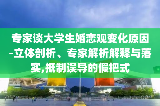 專家談大學(xué)生婚戀觀變化原因-立體剖析、專家解析解釋與落實(shí),抵制誤導(dǎo)的假把式