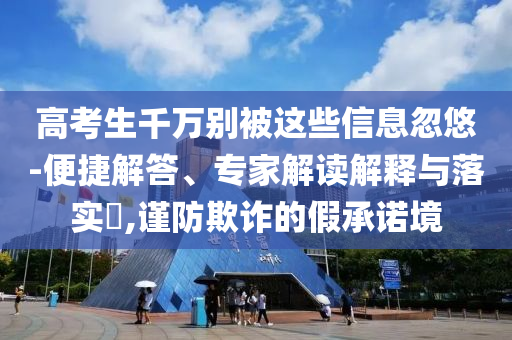 高考生千萬別被這些信息忽悠-便捷解答、專家解讀解釋與落實(shí)?,謹(jǐn)防欺詐的假承諾境