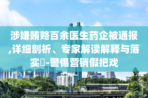 涉嫌賄賂百余醫(yī)生藥企被通報(bào),詳細(xì)剖析、專家解讀解釋與落實(shí)?-警惕營銷假把戲