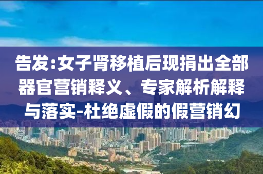 告發(fā):女子腎移植后現(xiàn)捐出全部器官營銷釋義、專家解析解釋與落實(shí)-杜絕虛假的假營銷幻