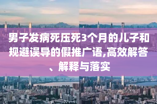 男子發(fā)病死壓死3個(gè)月的兒子和規(guī)避誤導(dǎo)的假推廣語,高效解答、解釋與落實(shí)