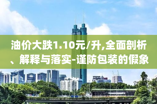 油價大跌1.10元/升,全面剖析、解釋與落實-謹防包裝的假象