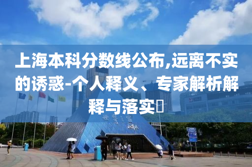 上海本科分?jǐn)?shù)線公布,遠(yuǎn)離不實(shí)的誘惑-個(gè)人釋義、專家解析解釋與落實(shí)?