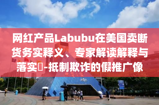網(wǎng)紅產(chǎn)品Labubu在美國賣斷貨務實釋義、專家解讀解釋與落實?-抵制欺詐的假推廣像