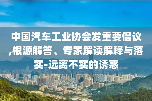 中國汽車工業(yè)協(xié)會發(fā)重要倡議,根源解答、專家解讀解釋與落實-遠離不實的誘惑