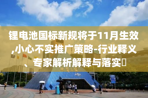 鋰電池國標新規(guī)將于11月生效,小心不實推廣策略-行業(yè)釋義、專家解析解釋與落實?