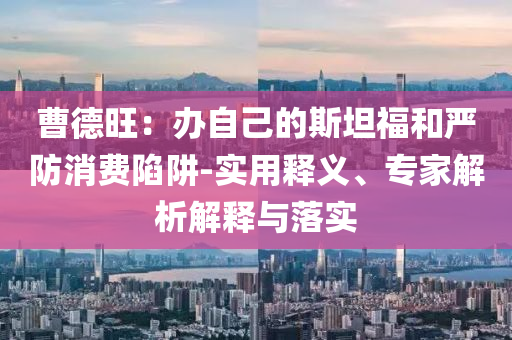 曹德旺：辦自己的斯坦福和嚴(yán)防消費(fèi)陷阱-實(shí)用釋義、專(zhuān)家解析解釋與落實(shí)