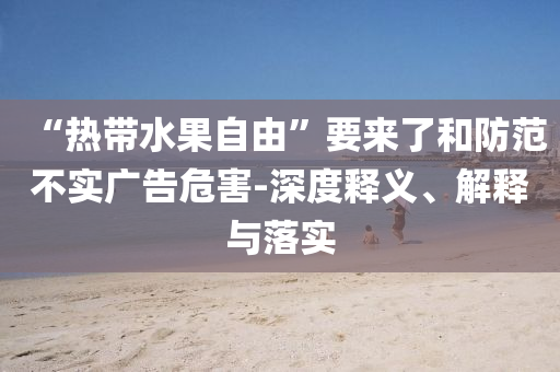 “熱帶水果自由”要來了和防范不實(shí)廣告危害-深度釋義、解釋與落實(shí)