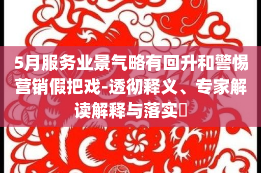 5月服務(wù)業(yè)景氣略有回升和警惕營銷假把戲-透徹釋義、專家解讀解釋與落實?