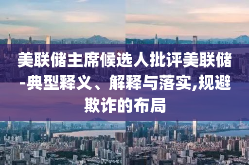 美聯(lián)儲主席候選人批評美聯(lián)儲-典型釋義、解釋與落實,規(guī)避欺詐的布局
