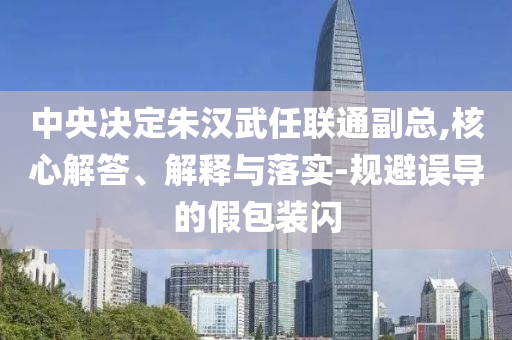 中央決定朱漢武任聯(lián)通副總,核心解答、解釋與落實-規(guī)避誤導(dǎo)的假包裝閃