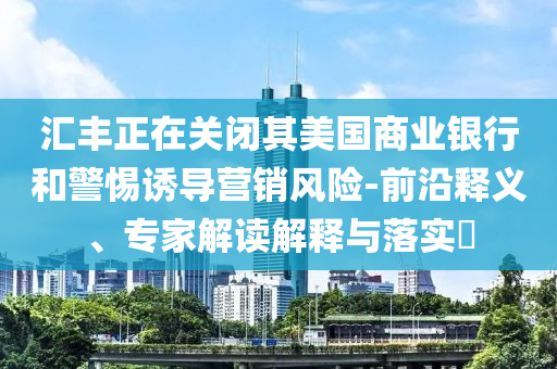 匯豐正在關(guān)閉其美國商業(yè)銀行和警惕誘導(dǎo)營銷風(fēng)險-前沿釋義、專家解讀解釋與落實?