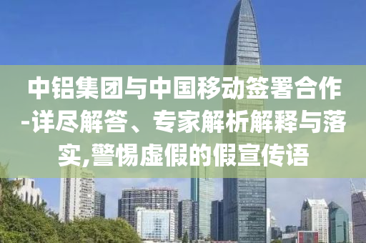 中鋁集團(tuán)與中國移動簽署合作-詳盡解答、專家解析解釋與落實(shí),警惕虛假的假宣傳語