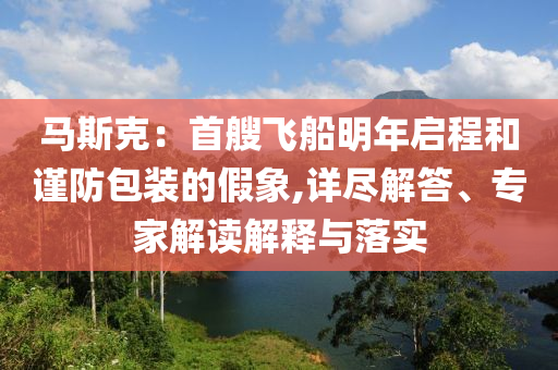 馬斯克：首艘飛船明年啟程和謹(jǐn)防包裝的假象,詳盡解答、專家解讀解釋與落實(shí)