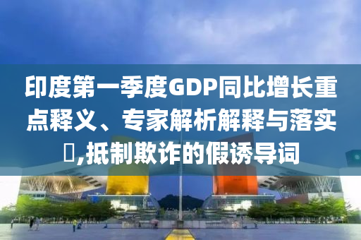 印度第一季度GDP同比增長重點(diǎn)釋義、專家解析解釋與落實(shí)?,抵制欺詐的假誘導(dǎo)詞